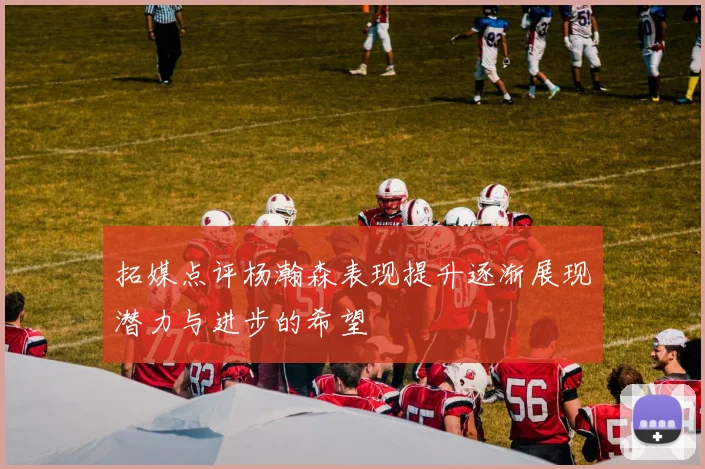 拓媒点评杨瀚森表现提升逐渐展现潜力与进步的希望