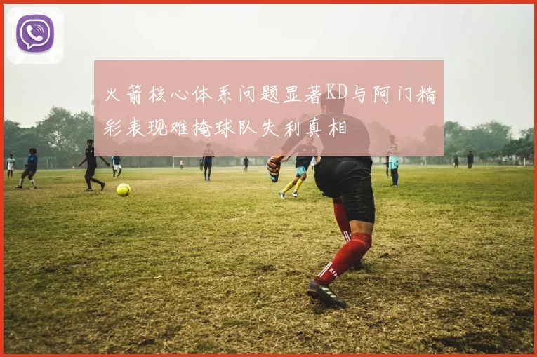火箭核心体系问题显著KD与阿门精彩表现难掩球队失利真相