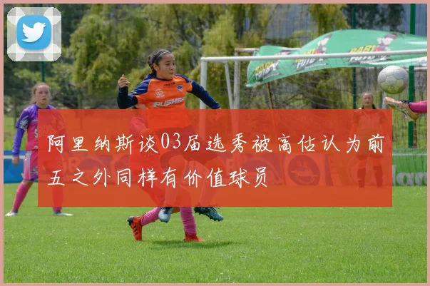 阿里纳斯谈03届选秀被高估认为前五之外同样有价值球员