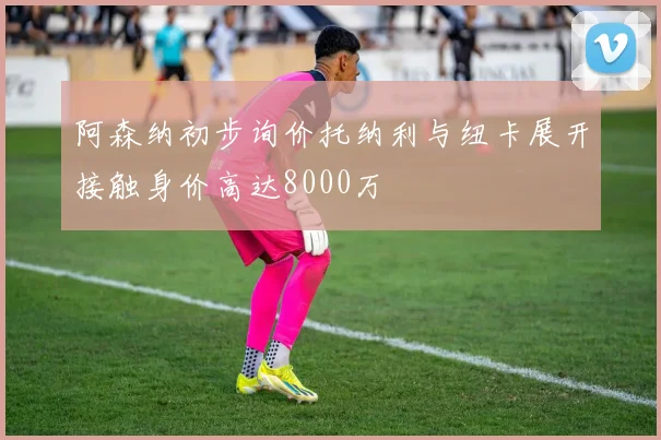 阿森纳初步询价托纳利与纽卡展开接触身价高达8000万