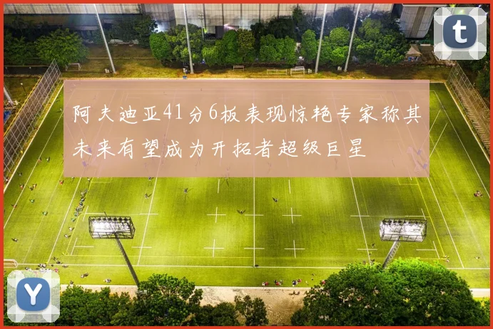 阿夫迪亚41分6板表现惊艳专家称其未来有望成为开拓者超级巨星