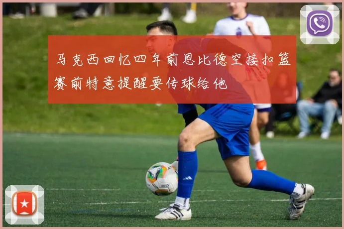 马克西回忆四年前恩比德空接扣篮赛前特意提醒要传球给他