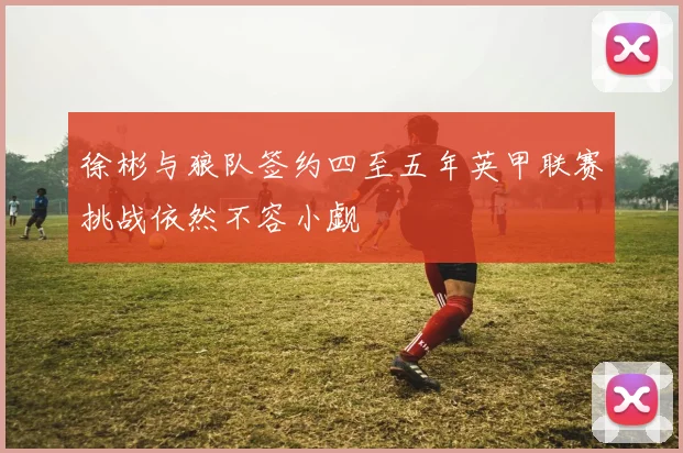 徐彬与狼队签约四至五年英甲联赛挑战依然不容小觑