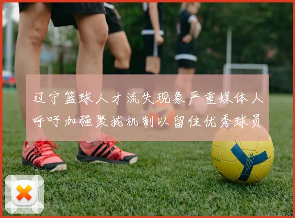 辽宁篮球人才流失现象严重媒体人呼吁加强聚拢机制以留住优秀球员