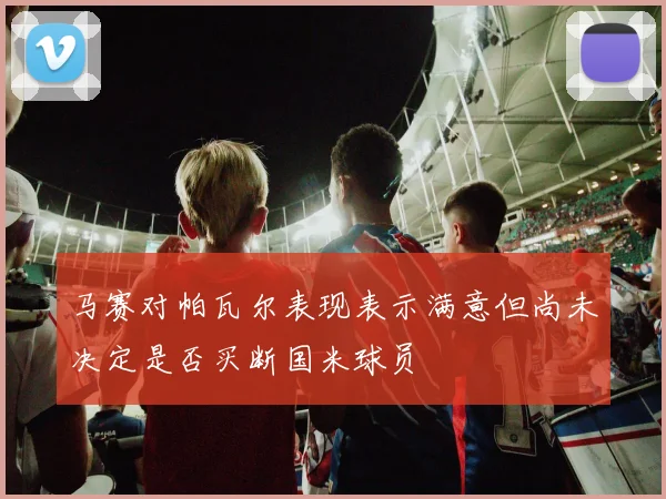 马赛对帕瓦尔表现表示满意但尚未决定是否买断国米球员