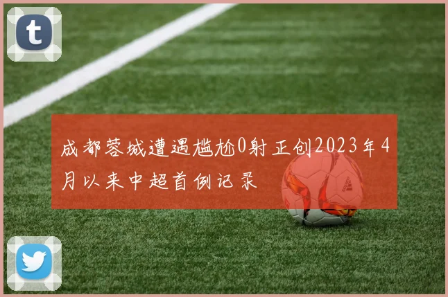 成都蓉城遭遇尴尬0射正创2023年4月以来中超首例记录