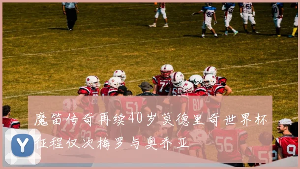 魔笛传奇再续40岁莫德里奇世界杯征程仅次梅罗与奥乔亚