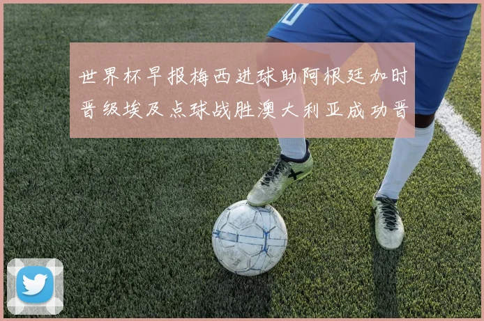 世界杯早报梅西进球助阿根廷加时晋级埃及点球战胜澳大利亚成功晋级