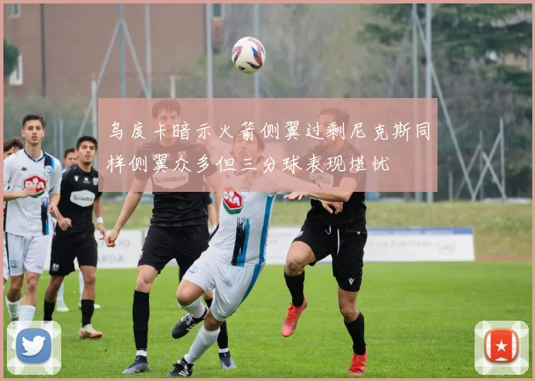 乌度卡暗示火箭侧翼过剩尼克斯同样侧翼众多但三分球表现堪忧