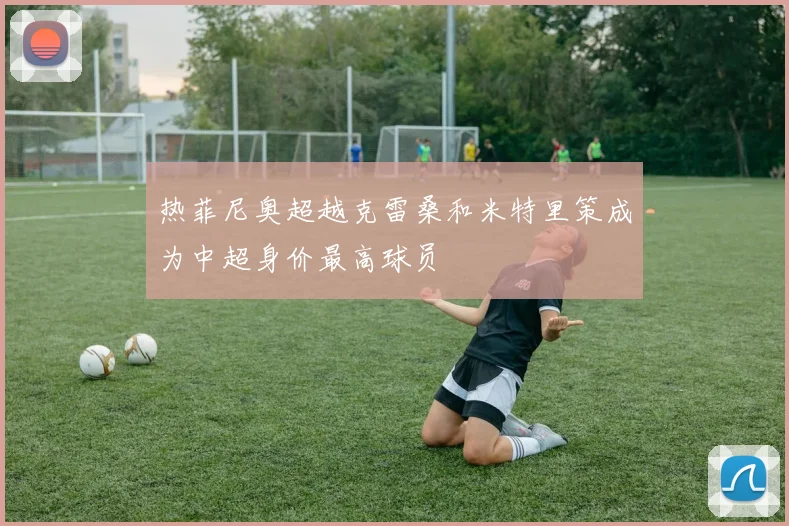 热菲尼奥超越克雷桑和米特里策成为中超身价最高球员