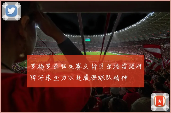 罗梅罗亲临决赛支持贝尔格雷诺对阵河床全力以赴展现球队精神