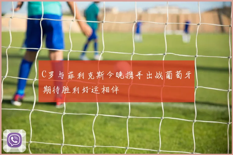C罗与菲利克斯今晚携手出战葡萄牙期待胜利好运相伴