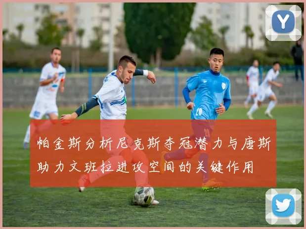帕金斯分析尼克斯夺冠潜力与唐斯助力文班拉进攻空间的关键作用