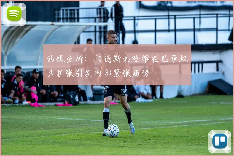西媒分析：门德斯扎哈维在巴萨权力扩张引发内部紧张局势