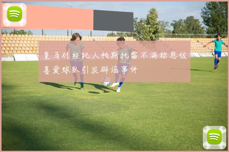 皇马对经纪人帕斯托雷不满称恩佐喜爱球队引发辟谣事件