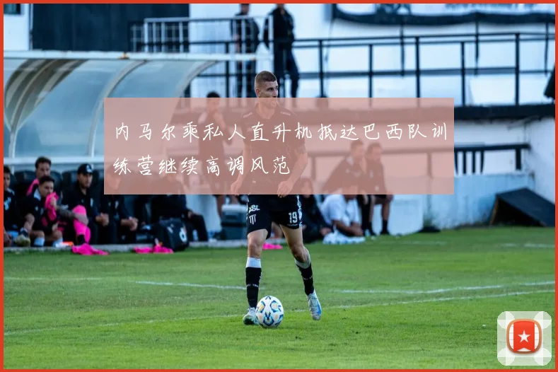 内马尔乘私人直升机抵达巴西队训练营继续高调风范