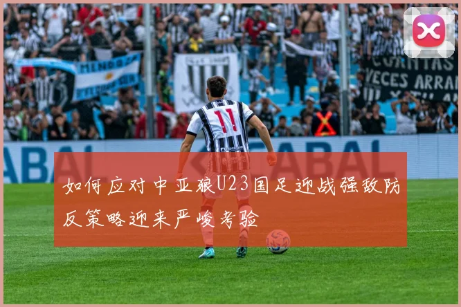 如何应对中亚狼U23国足迎战强敌防反策略迎来严峻考验