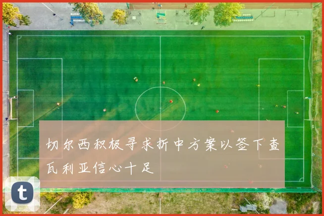 切尔西积极寻求折中方案以签下查瓦利亚信心十足