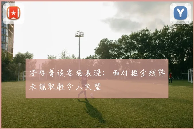 字母哥谈客场表现：面对掘金残阵未能取胜令人失望