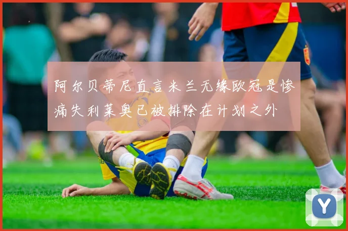 阿尔贝蒂尼直言米兰无缘欧冠是惨痛失利莱奥已被排除在计划之外