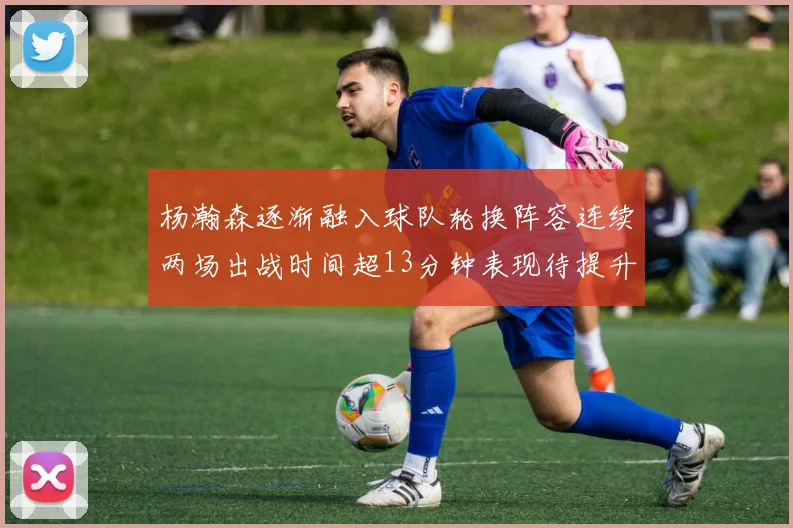 杨瀚森逐渐融入球队轮换阵容连续两场出战时间超13分钟表现待提升