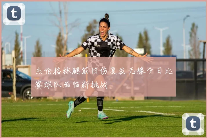 杰伦格林腿筋旧伤复发无缘今日比赛球队面临新挑战