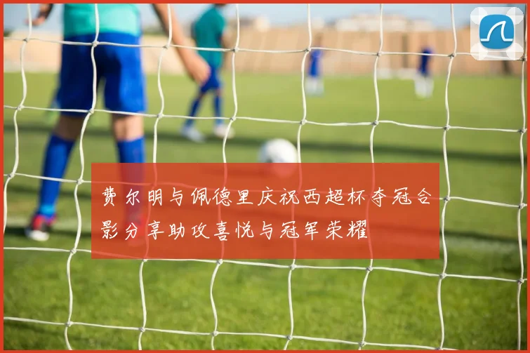 费尔明与佩德里庆祝西超杯夺冠合影分享助攻喜悦与冠军荣耀