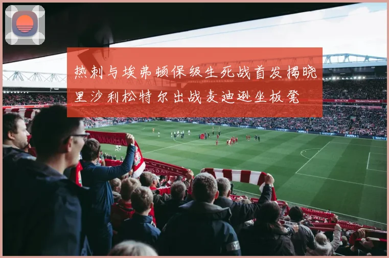 热刺与埃弗顿保级生死战首发揭晓里沙利松特尔出战麦迪逊坐板凳