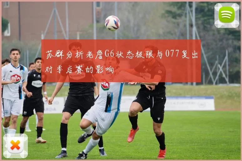 苏群分析老詹G6状态极限与077复出对季后赛的影响