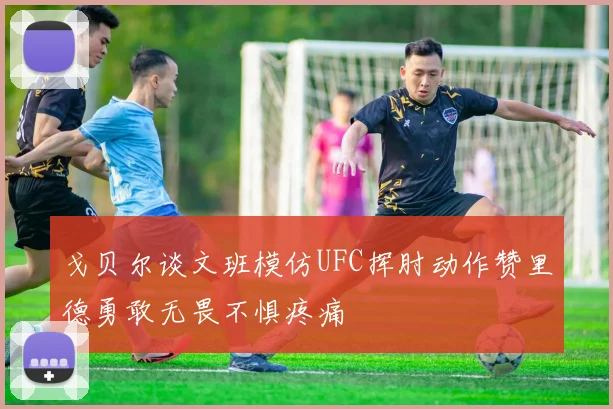 戈贝尔谈文班模仿UFC挥肘动作赞里德勇敢无畏不惧疼痛